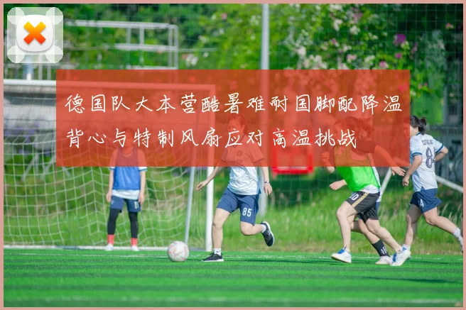 德国队大本营酷暑难耐国脚配降温背心与特制风扇应对高温挑战