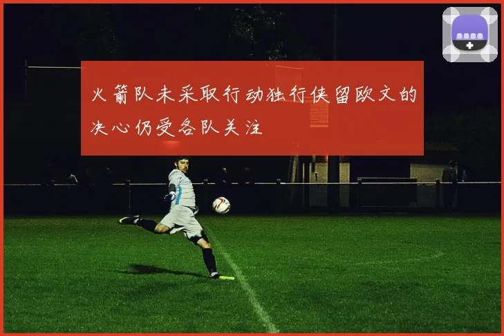 火箭队未采取行动独行侠留欧文的决心仍受各队关注