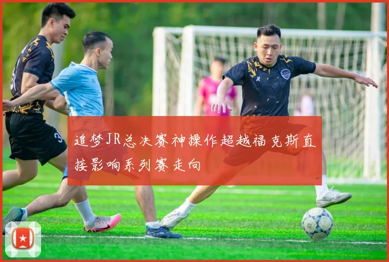 追梦JR总决赛神操作超越福克斯直接影响系列赛走向
