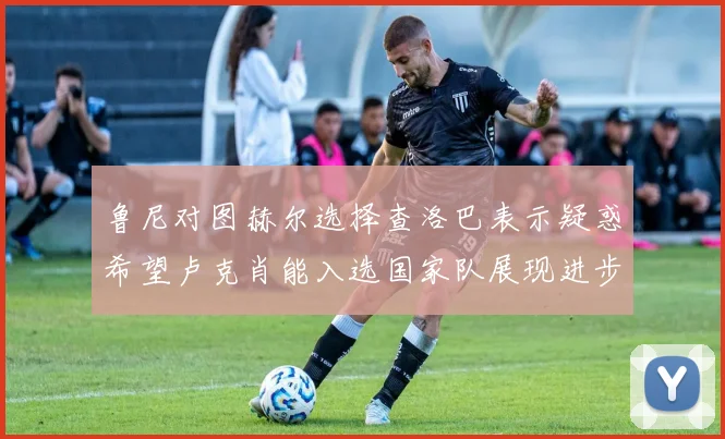 鲁尼对图赫尔选择查洛巴表示疑惑希望卢克肖能入选国家队展现进步