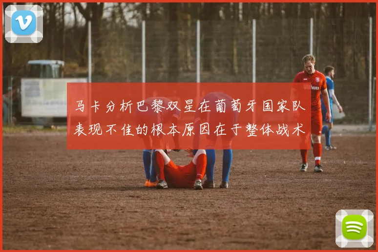马卡分析巴黎双星在葡萄牙国家队表现不佳的根本原因在于整体战术体系问题