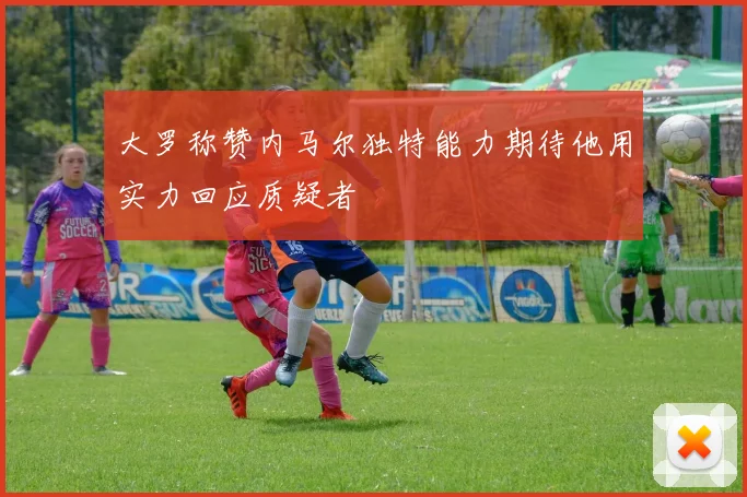 大罗称赞内马尔独特能力期待他用实力回应质疑者