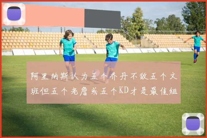 阿里纳斯认为五个乔丹不敌五个文班但五个老詹或五个KD才是最佳组合