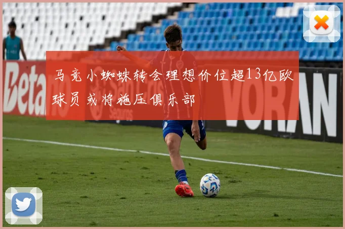 马竞小蜘蛛转会理想价位超13亿欧球员或将施压俱乐部