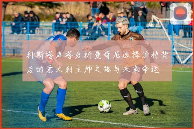 科斯塔库塔分析曼奇尼选择沙特背后的意大利主帅之路与未来命运