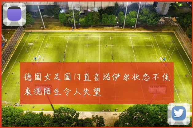 德国女足国门直言诺伊尔状态不佳表现陌生令人失望