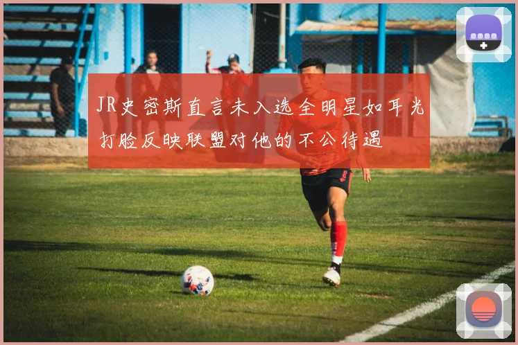 JR史密斯直言未入选全明星如耳光打脸反映联盟对他的不公待遇